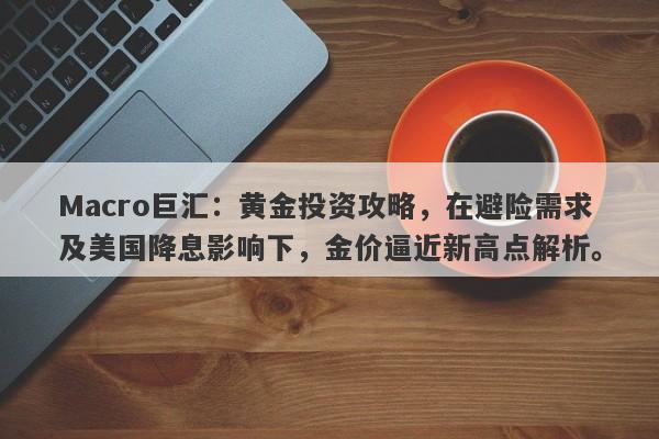 Macro巨汇：黄金投资攻略，在避险需求及美国降息影响下，金价逼近新高点解析。