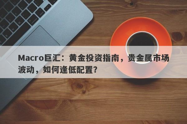 Macro巨汇：黄金投资指南，贵金属市场波动，如何逢低配置？