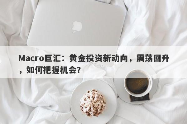 Macro巨汇：黄金投资新动向，震荡回升，如何把握机会？
