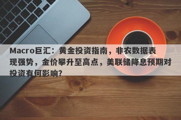 Macro巨汇：黄金投资指南，非农数据表现强势，金价攀升至高点，美联储降息预期对投资有何影响？
