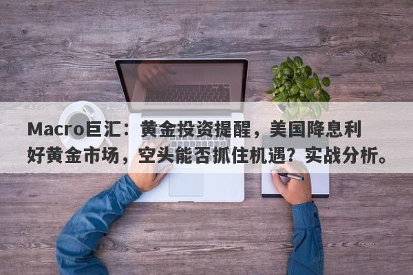 Macro巨汇：黄金投资提醒，美国降息利好黄金市场，空头能否抓住机遇？实战分析。