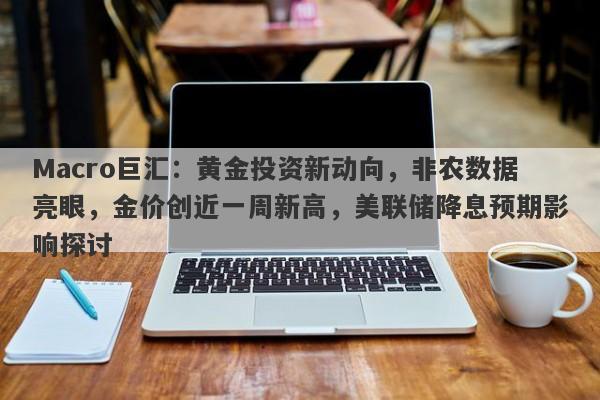 Macro巨汇：黄金投资新动向，非农数据亮眼，金价创近一周新高，美联储降息预期影响探讨