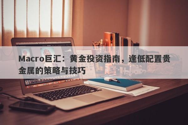 Macro巨汇：黄金投资指南，逢低配置贵金属的策略与技巧