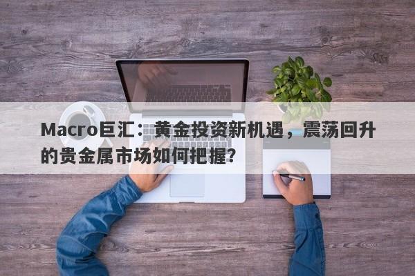 Macro巨汇：黄金投资新机遇，震荡回升的贵金属市场如何把握？