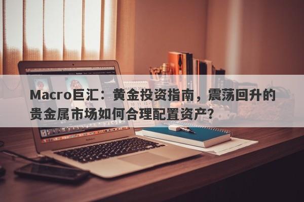 Macro巨汇：黄金投资指南，震荡回升的贵金属市场如何合理配置资产？