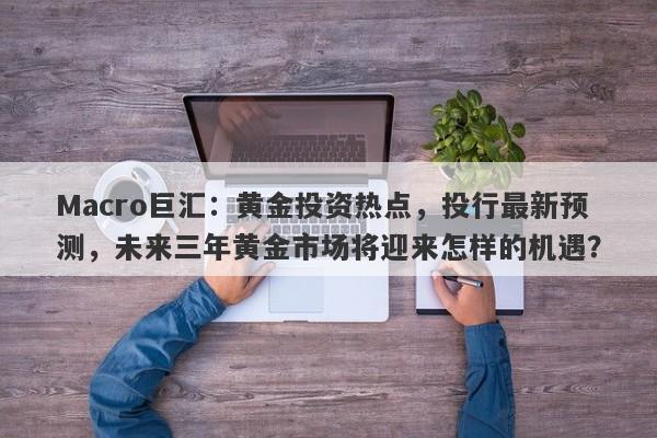 Macro巨汇：黄金投资热点，投行最新预测，未来三年黄金市场将迎来怎样的机遇？