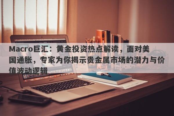 Macro巨汇：黄金投资热点解读，面对美国通胀，专家为你揭示贵金属市场的潜力与价值波动逻辑
