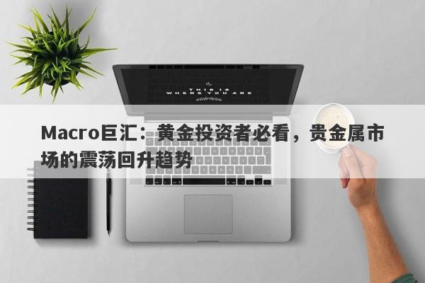 Macro巨汇：黄金投资者必看，贵金属市场的震荡回升趋势
