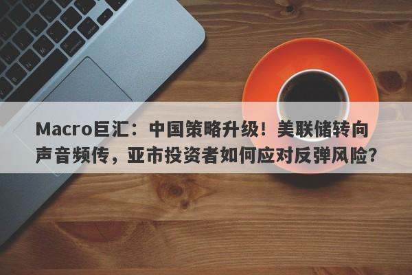 Macro巨汇：中国策略升级！美联储转向声音频传，亚市投资者如何应对反弹风险？