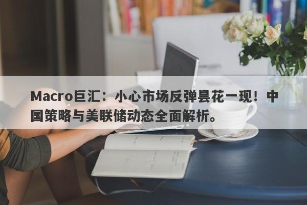 Macro巨汇：小心市场反弹昙花一现！中国策略与美联储动态全面解析。