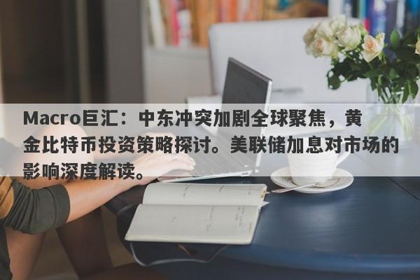 Macro巨汇：中东冲突加剧全球聚焦，黄金比特币投资策略探讨。美联储加息对市场的影响深度解读。