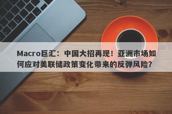 Macro巨汇：中国大招再现！亚洲市场如何应对美联储政策变化带来的反弹风险？