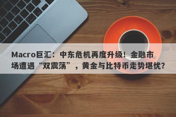 Macro巨汇：中东危机再度升级！金融市场遭遇“双震荡”，黄金与比特币走势堪忧？