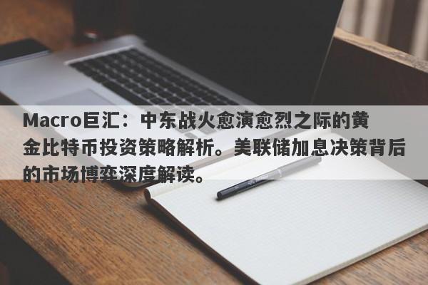 Macro巨汇：中东战火愈演愈烈之际的黄金比特币投资策略解析。美联储加息决策背后的市场博弈深度解读。