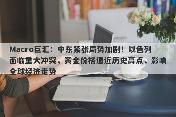 Macro巨汇：中东紧张局势加剧！以色列面临重大冲突，黄金价格逼近历史高点，影响全球经济走势