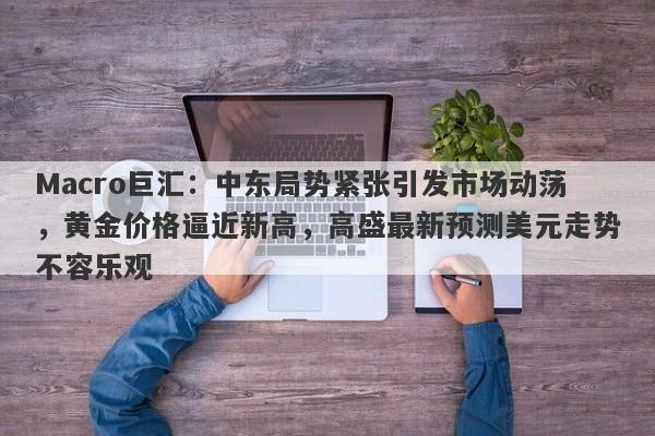 Macro巨汇：中东局势紧张引发市场动荡，黄金价格逼近新高，高盛最新预测美元走势不容乐观