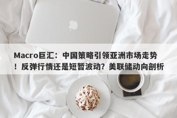 Macro巨汇：中国策略引领亚洲市场走势！反弹行情还是短暂波动？美联储动向剖析