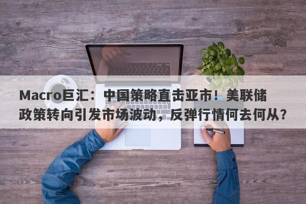 Macro巨汇：中国策略直击亚市！美联储政策转向引发市场波动，反弹行情何去何从？