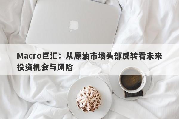 Macro巨汇：从原油市场头部反转看未来投资机会与风险