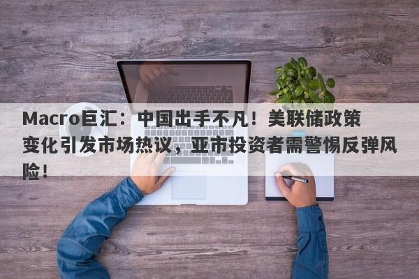 Macro巨汇：中国出手不凡！美联储政策变化引发市场热议，亚市投资者需警惕反弹风险！