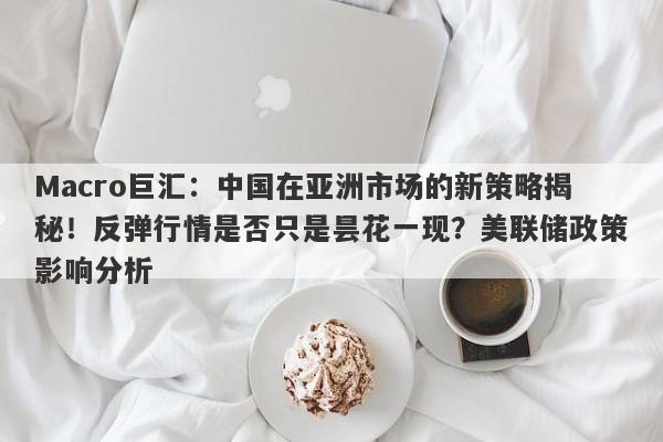 Macro巨汇：中国在亚洲市场的新策略揭秘！反弹行情是否只是昙花一现？美联储政策影响分析