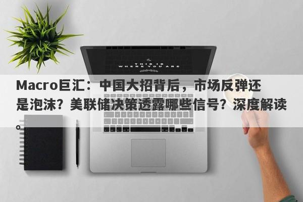 Macro巨汇：中国大招背后，市场反弹还是泡沫？美联储决策透露哪些信号？深度解读。