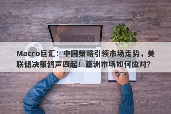 Macro巨汇：中国策略引领市场走势，美联储决策鸽声四起！亚洲市场如何应对？
