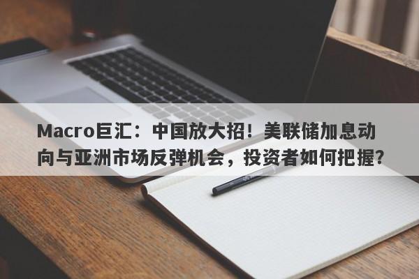 Macro巨汇：中国放大招！美联储加息动向与亚洲市场反弹机会，投资者如何把握？