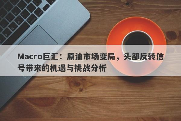 Macro巨汇：原油市场变局，头部反转信号带来的机遇与挑战分析