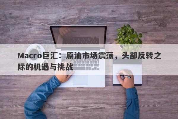 Macro巨汇：原油市场震荡，头部反转之际的机遇与挑战