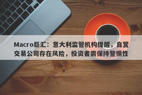 Macro巨汇：意大利监管机构提醒，自营交易公司存在风险，投资者需保持警惕性