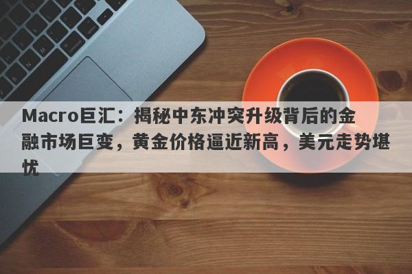 Macro巨汇：揭秘中东冲突升级背后的金融市场巨变，黄金价格逼近新高，美元走势堪忧