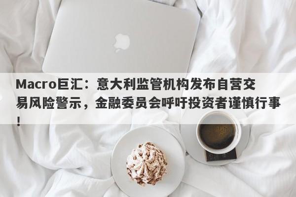 Macro巨汇：意大利监管机构发布自营交易风险警示，金融委员会呼吁投资者谨慎行事！