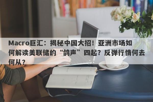 Macro巨汇：揭秘中国大招！亚洲市场如何解读美联储的“鸽声”四起？反弹行情何去何从？