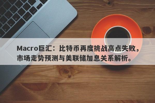 Macro巨汇：比特币再度挑战高点失败，市场走势预测与美联储加息关系解析。