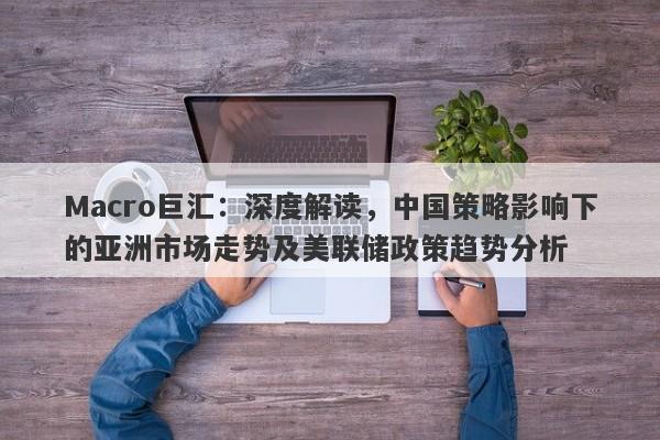 Macro巨汇：深度解读，中国策略影响下的亚洲市场走势及美联储政策趋势分析