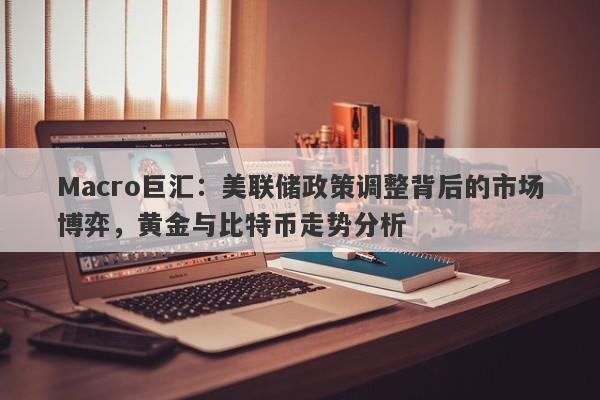 Macro巨汇：美联储政策调整背后的市场博弈，黄金与比特币走势分析